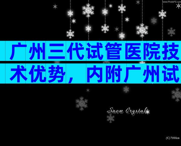 广州三代试管医院技术优势，内附广州试管婴儿费用