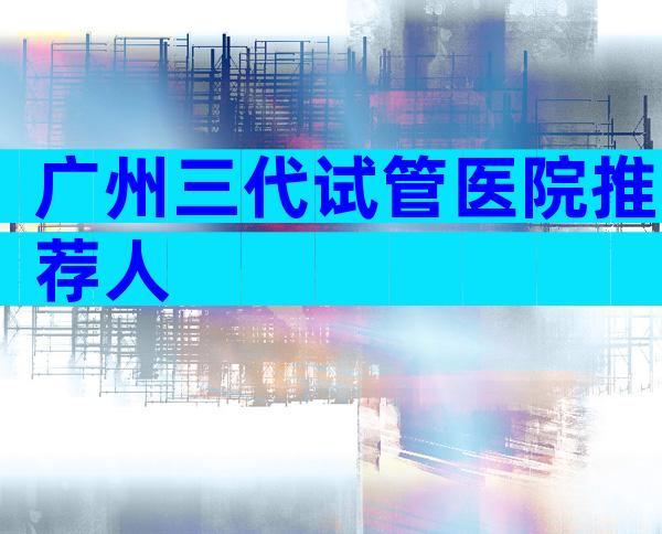 广州三代试管医院推荐人
