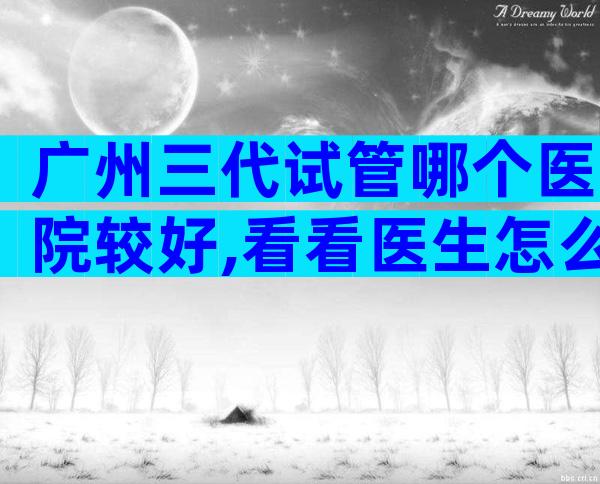广州三代试管哪个医院较好,看看医生怎么说