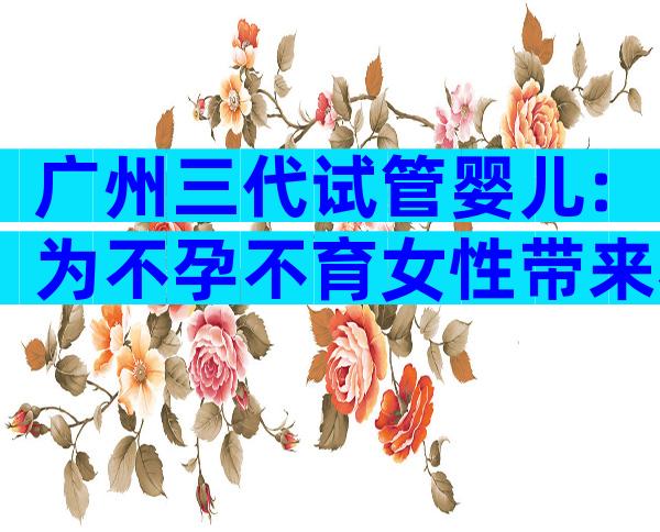 广州三代试管婴儿:为不孕不育女性带来希望