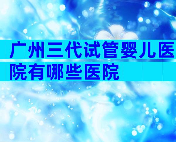 广州三代试管婴儿医院有哪些医院