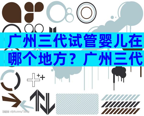 广州三代试管婴儿在哪个地方？广州三代试管婴儿在哪个地方好？