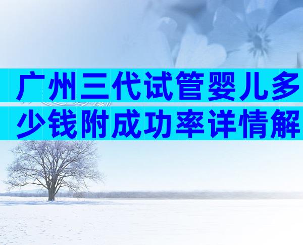 广州三代试管婴儿多少钱附成功率详情解读内附费用明细!