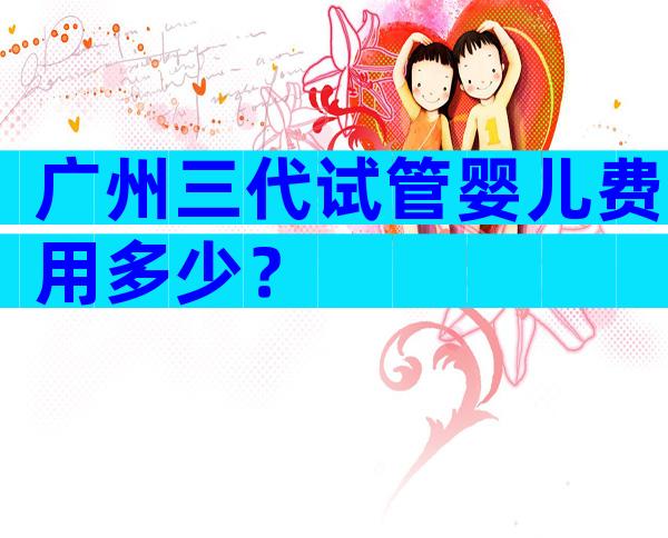 广州三代试管婴儿费用多少？