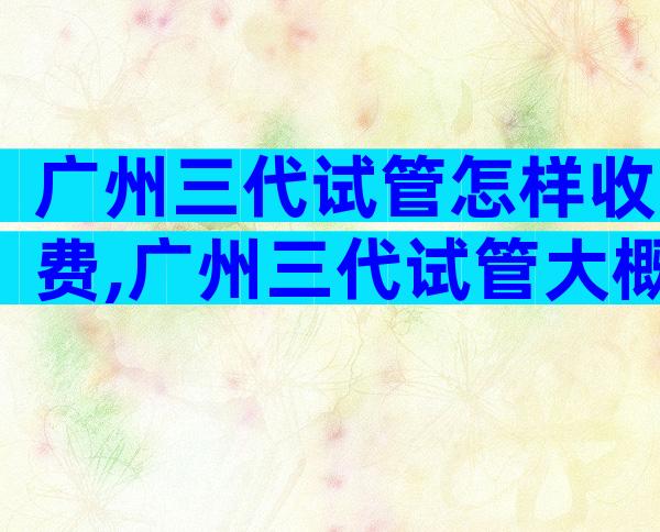 广州三代试管怎样收费,广州三代试管大概费用