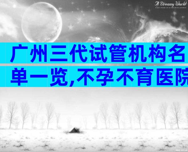广州三代试管机构名单一览,不孕不育医院前三名参考