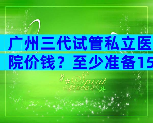 广州三代试管私立医院价钱？至少准备15万