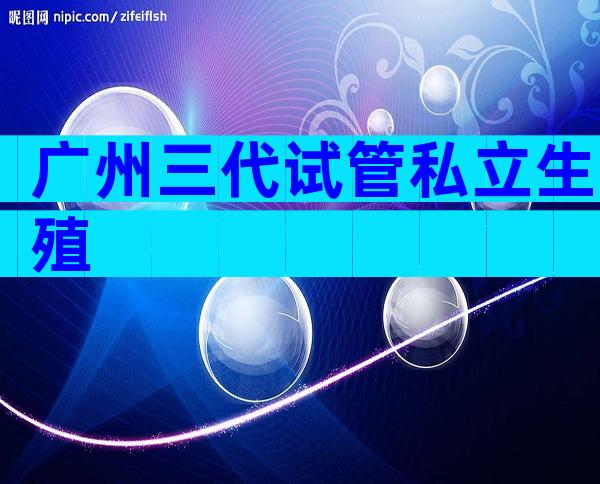 广州三代试管私立生殖