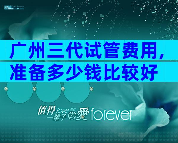 广州三代试管费用,准备多少钱比较好