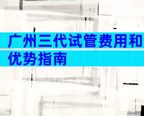 广州三代试管费用和优势指南