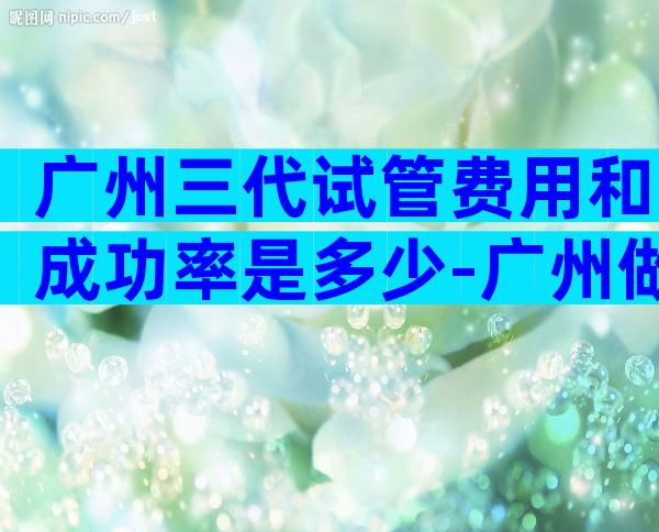 广州三代试管费用和成功率是多少-广州做第三代试管婴儿的费用