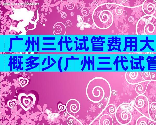 广州三代试管费用大概多少(广州三代试管婴儿医院排名)