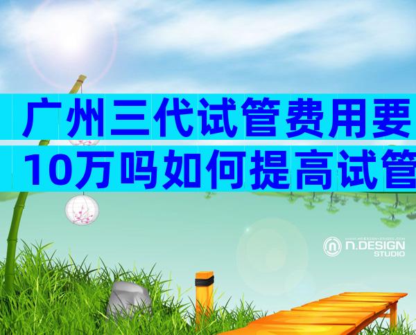 广州三代试管费用要10万吗如何提高试管成功率