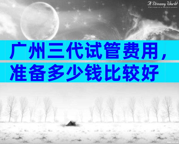 广州三代试管费用，准备多少钱比较好
