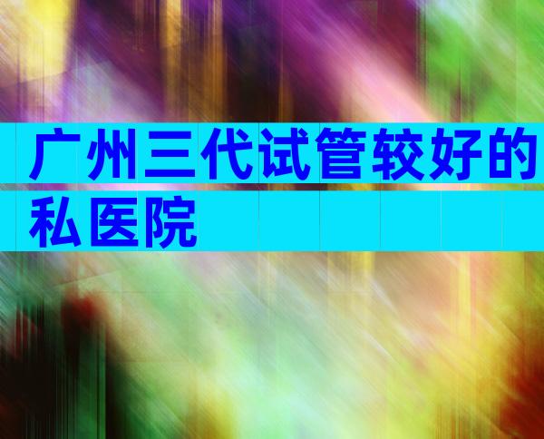 广州三代试管较好的私医院