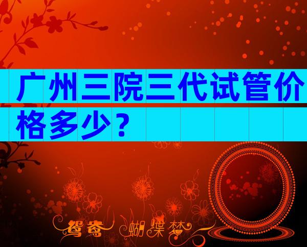 广州三院三代试管价格多少？