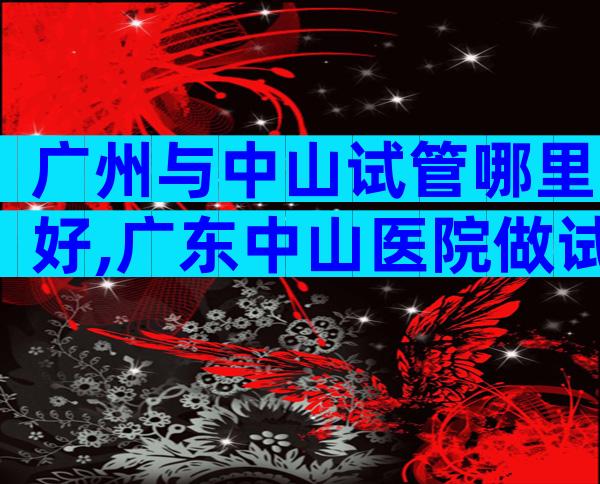 广州与中山试管哪里好,广东中山医院做试管婴儿出名吗