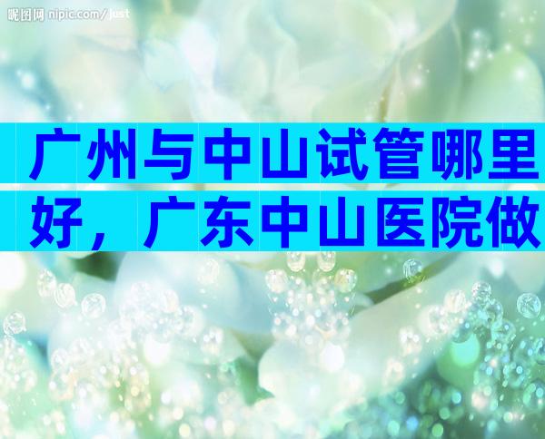 广州与中山试管哪里好，广东中山医院做试管婴儿出名吗