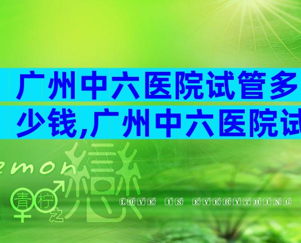 广州中六医院试管多少钱,广州中六医院试管婴儿