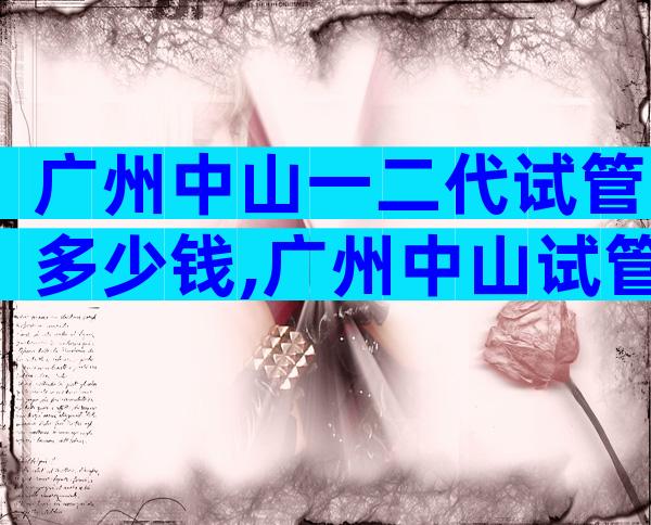 广州中山一二代试管多少钱,广州中山试管婴儿费用