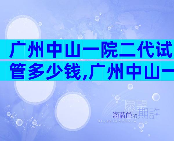 广州中山一院二代试管多少钱,广州中山一院二代试管多少钱一次