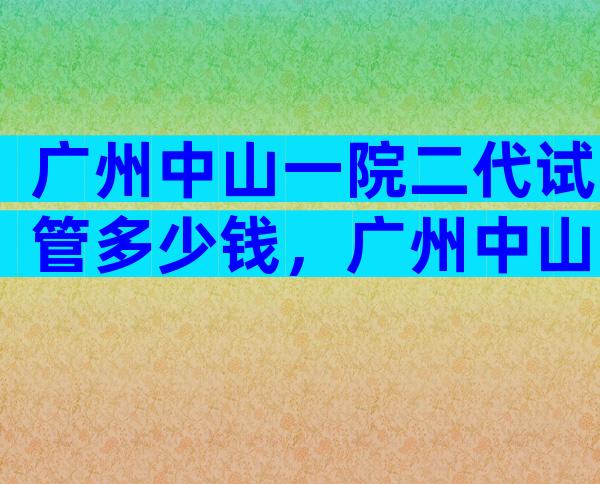 广州中山一院二代试管多少钱，广州中山一院二代试管多少钱一次