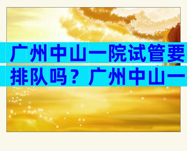 广州中山一院试管要排队吗？广州中山一院试管要排队吗多少钱？