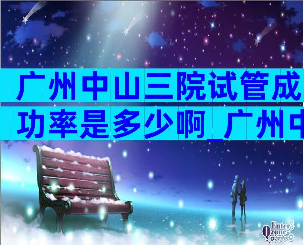广州中山三院试管成功率是多少啊_广州中山医科大学第三附属医院做试管婴儿