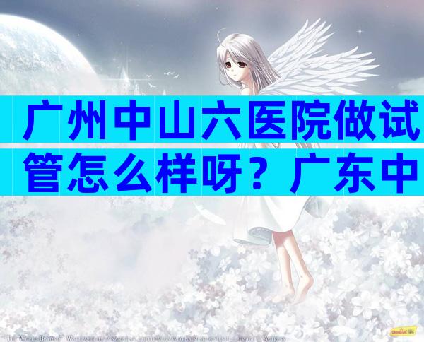 广州中山六医院做试管怎么样呀？广东中山六院哪个医生做试管比较好？