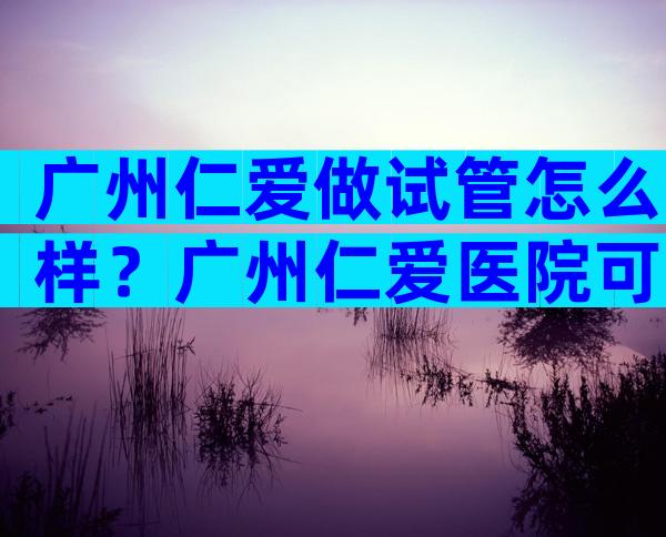 广州仁爱做试管怎么样？广州仁爱医院可以做试管吗？