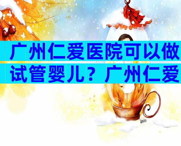 广州仁爱医院可以做试管婴儿？广州仁爱医院可以做试管婴儿嘛？