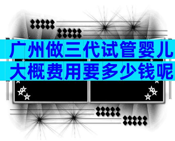 广州做三代试管婴儿大概费用要多少钱呢？
