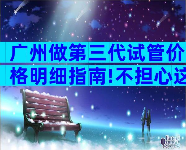 广州做第三代试管价格明细指南!不担心这几点当心受骗