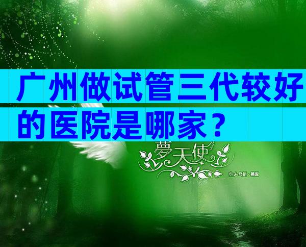 广州做试管三代较好的医院是哪家？