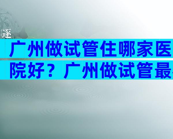 广州做试管住哪家医院好？广州做试管最权威的医院