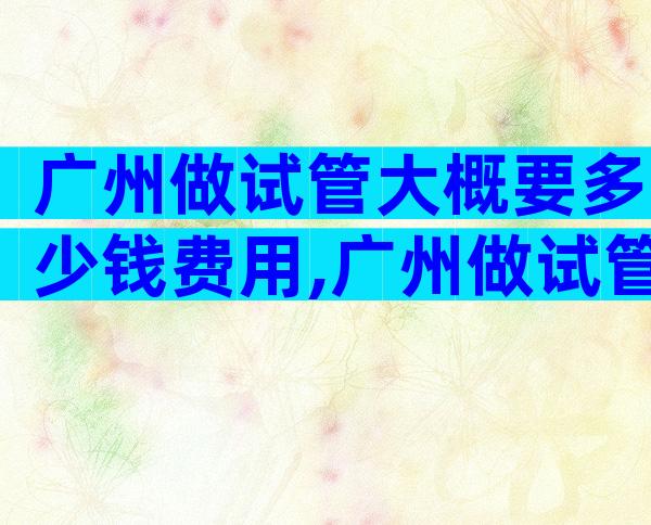 广州做试管大概要多少钱费用,广州做试管需要多少钱