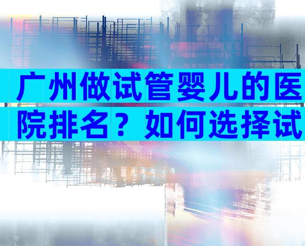 广州做试管婴儿的医院排名？如何选择试管婴儿医院！