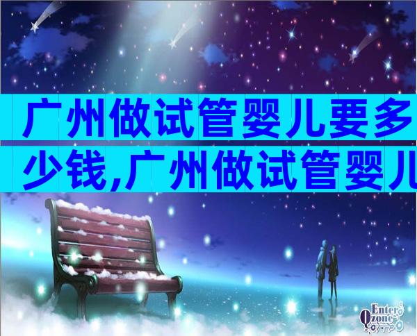 广州做试管婴儿要多少钱,广州做试管婴儿的机构