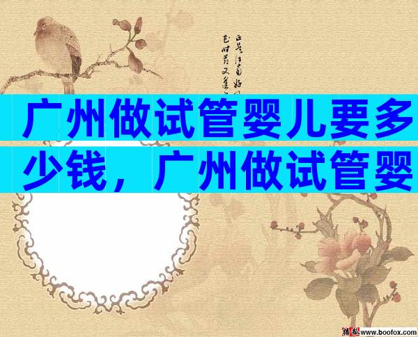 广州做试管婴儿要多少钱，广州做试管婴儿的机构