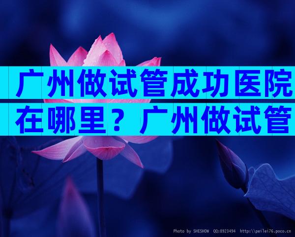 广州做试管成功医院在哪里？广州做试管的医院有哪些？