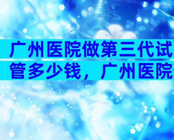 广州医院做第三代试管多少钱，广州医院做第三代试管多少钱啊