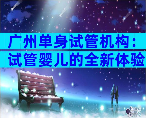 广州单身试管机构：试管婴儿的全新体验