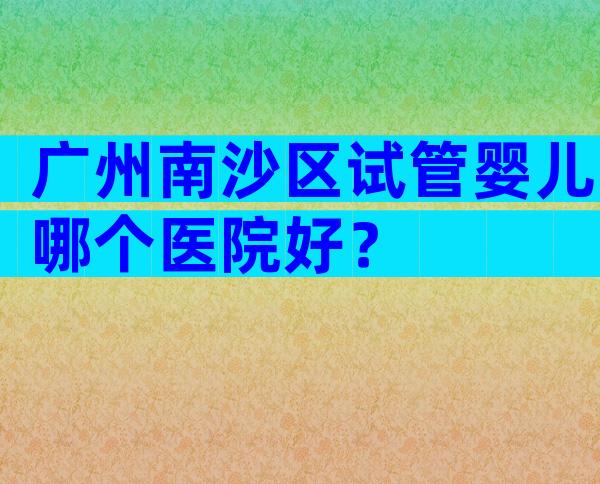 广州南沙区试管婴儿哪个医院好？