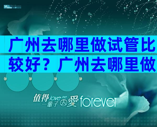 广州去哪里做试管比较好？广州去哪里做试管比较好一点？