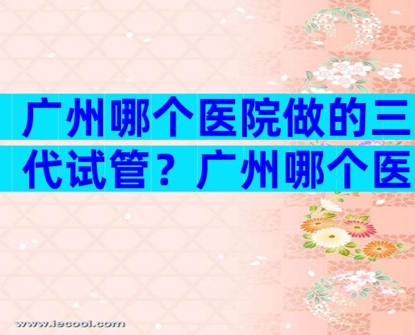 广州哪个医院做的三代试管？广州哪个医院做的三代试管好？