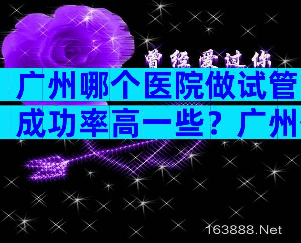 广州哪个医院做试管成功率高一些？广州什么医院做试管最出名？
