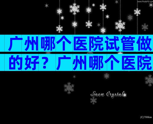 广州哪个医院试管做的好？广州哪个医院试管做的好点？