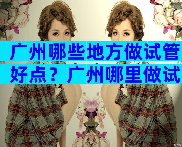 广州哪些地方做试管好点？广州哪里做试管比较好？