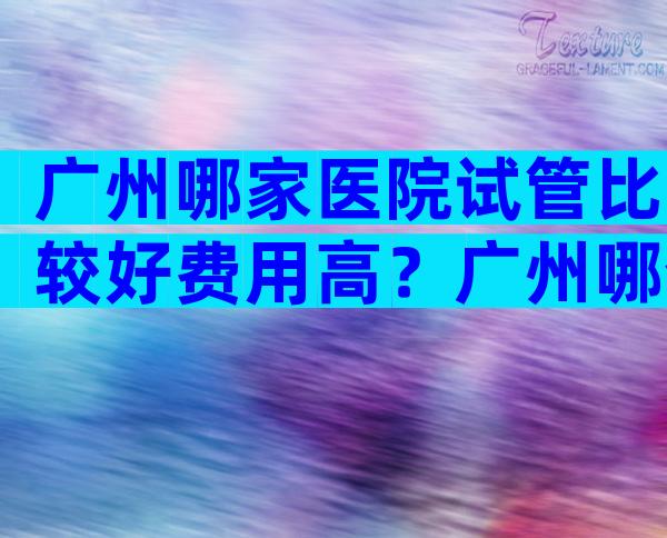 广州哪家医院试管比较好费用高？广州哪个医院试管婴儿成功率高的医院？