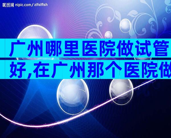 广州哪里医院做试管好,在广州那个医院做试管婴儿好